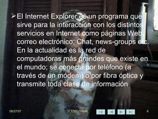 El Internet Explorer es un programa que sirve para la interacción con los distintos servicios en Internet como páginas Web, correo electrónico, Chat, news-groups etc. En la actualidad es la red de  computadoras más grandes que existe en el mundo; se conecta por teléfono (a través de un módem) o por fibra óptica y transmite toda clase de información .  