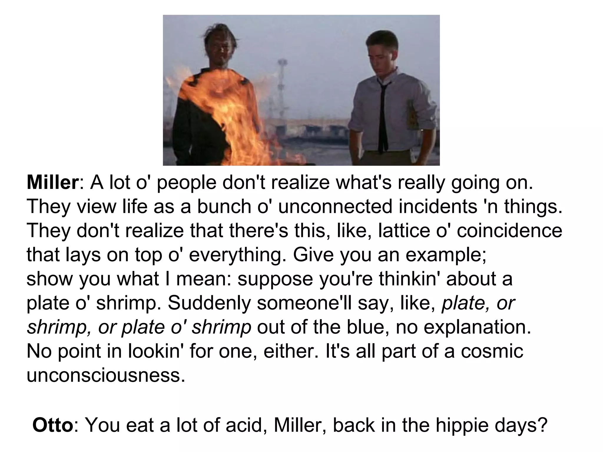 Otto : You eat a lot of acid, Miller, back in the hippie days? Miller : A lot o' people don't realize what's really going on. They view life as a bunch o' unconnected incidents 'n things. They don't realize that there's this, like, lattice o' coincidence that lays on top o' everything. Give you an example; show you what I mean: suppose you're thinkin' about a plate o' shrimp. Suddenly someone'll say, like, plate, or shrimp, or plate o' shrimp out of the blue, no explanation. No point in lookin' for one, either. It's all part of a cosmic unconsciousness.
