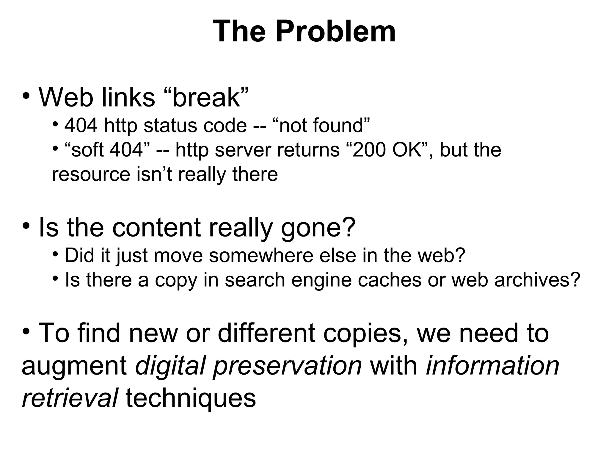 Web links “break” 404 http status code -- “not found” “ soft 404” -- http server returns “200 OK”, but the resource isn’t really there Is the content really gone? Did it just move somewhere else in the web? Is there a copy in search engine caches or web archives? To find new or different copies, we need to augment digital preservation with information retrieval techniques The Problem