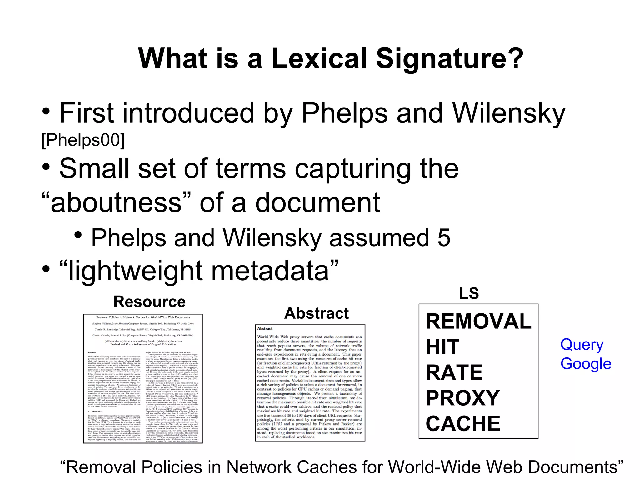 What is a Lexical Signature? First introduced by Phelps and Wilensky  [Phelps00] Small set of terms capturing the “aboutness” of a document Phelps and Wilensky assumed 5 “ lightweight metadata” “ Removal Policies in Network Caches for World-Wide Web Documents” Query Google Resource Abstract REMOVAL HIT RATE PROXY CACHE LS 