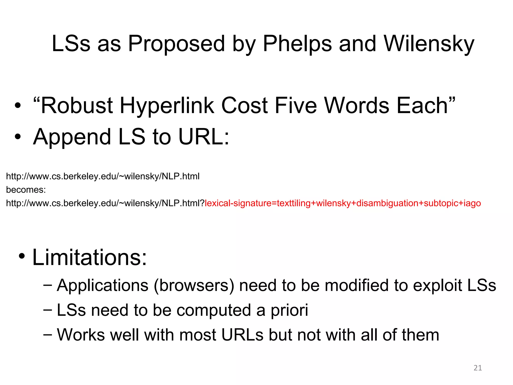 “ Robust Hyperlink Cost Five Words Each” Append LS to URL: LSs as Proposed by Phelps and Wilensky Limitations: Applications (browsers) need to be modified to exploit LSs LSs need to be computed a priori Works well with most URLs but not with all of them http://www.cs.berkeley.edu/~wilensky/NLP.html becomes: http://www.cs.berkeley.edu/~wilensky/NLP.html? lexical-signature=texttiling+wilensky+disambiguation+subtopic+iago