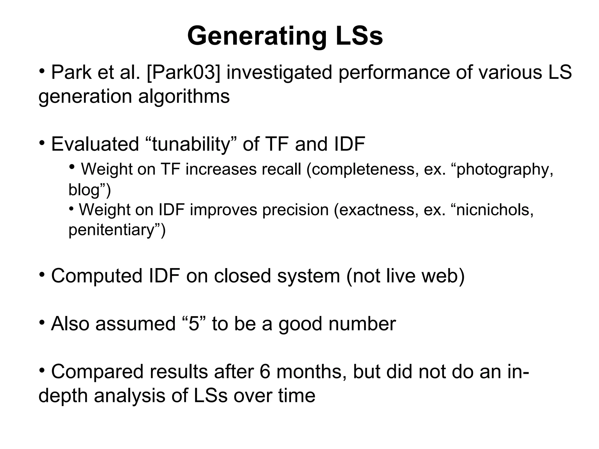 Generating LSs Park et al. [Park03] investigated performance of various LS generation algorithms Evaluated “tunability” of TF and IDF Weight on TF increases recall (completeness, ex. “photography, blog”) Weight on IDF improves precision (exactness, ex. “nicnichols, penitentiary”) Computed IDF on closed system (not live web) Also assumed “5” to be a good number Compared results after 6 months, but did not do an in-depth analysis of LSs over time 