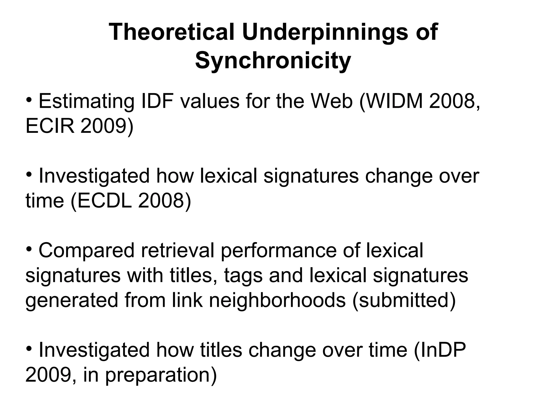 Theoretical Underpinnings of Synchronicity Estimating IDF values for the Web (WIDM 2008, ECIR 2009) Investigated how lexical signatures change over time (ECDL 2008) Compared retrieval performance of lexical signatures with titles, tags and lexical signatures generated from link neighborhoods (submitted) Investigated how titles change over time (InDP 2009, in preparation)