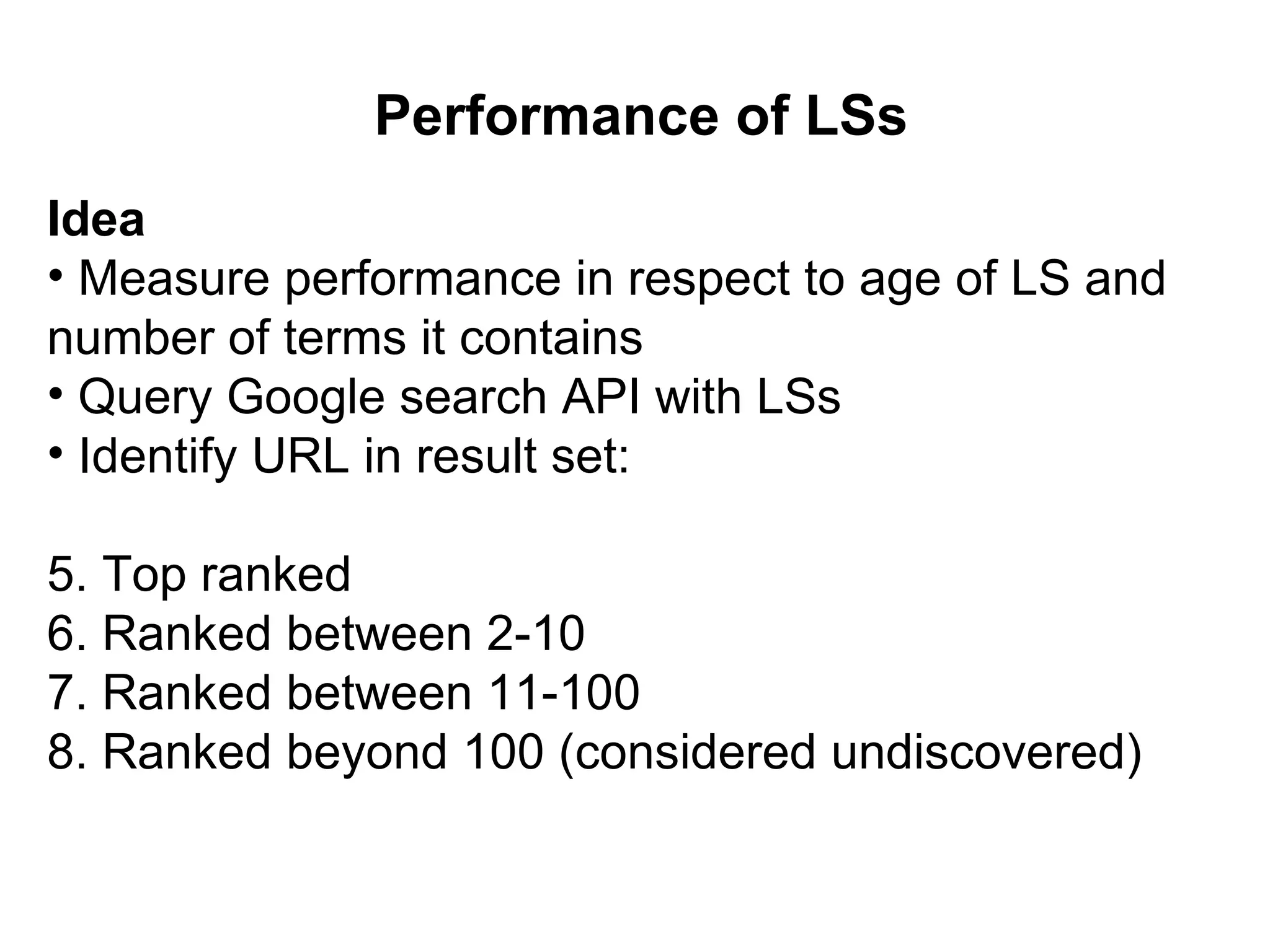 Performance of LSs Idea Measure performance in respect to age of LS and number of terms it contains Query Google search API with LSs Identify URL in result set: Top ranked Ranked between 2-10 Ranked between 11-100 Ranked beyond 100 (considered undiscovered)