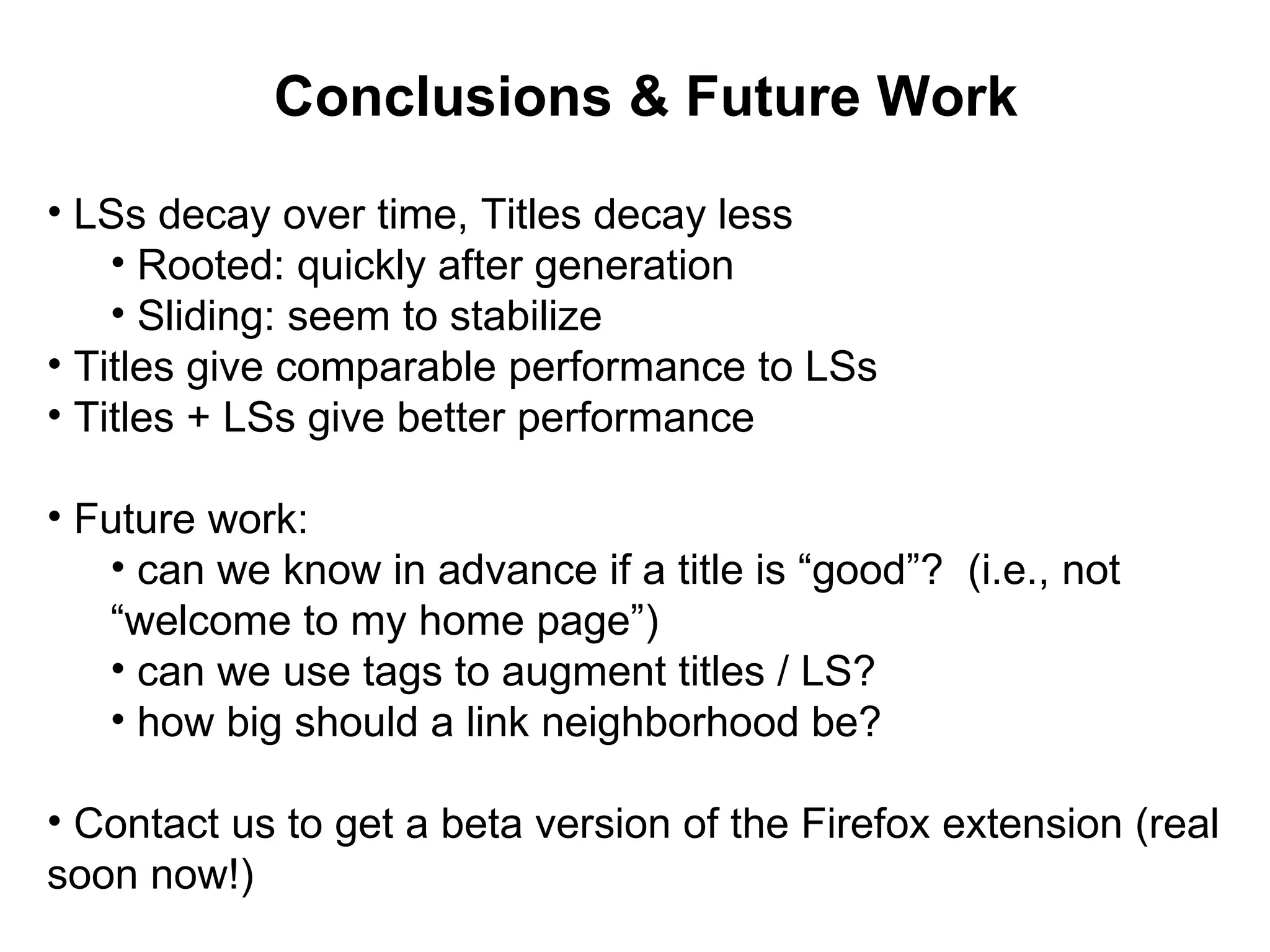 Conclusions & Future Work LSs decay over time, Titles decay less Rooted: quickly after generation Sliding: seem to stabilize Titles give comparable performance to LSs Titles + LSs give better performance Future work: can we know in advance if a title is “good”? (i.e., not “welcome to my home page”) can we use tags to augment titles / LS? how big should a link neighborhood be? Contact us to get a beta version of the Firefox extension (real soon now!)
