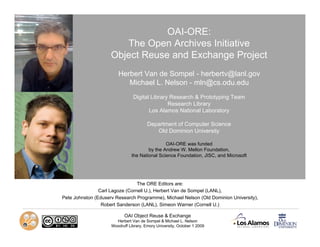 OAI-ORE:
                        The Open Archives Initiative
                     Object Reuse and Exchange Project
                        Herbert Van de Sompel - herbertv@lanl.gov
                           Michael L. Nelson - mln@cs.odu.edu
                                Digital Library Research & Prototyping Team
                                               Research Library
                                       Los Alamos National Laboratory

                                        Department of Computer Science
                                           Old Dominion University

                                               OAI-ORE was funded
                                       by the Andrew W. Mellon Foundation,
                               the National Science Foundation, JISC, and Microsoft




                                 The ORE Editors are:
                Carl Lagoze (Cornell U.), Herbert Van de Sompel (LANL),
Pete Johnston (Eduserv Research Programme), Michael Nelson (Old Dominion University),
                 Robert Sanderson (LANL), Simeon Warner (Cornell U.)

                            OAI Object Reuse & Exchange
                       Herbert Van de Sompel & Michael L. Nelson
                     Woodruff Library, Emory University, October 1 2009
 