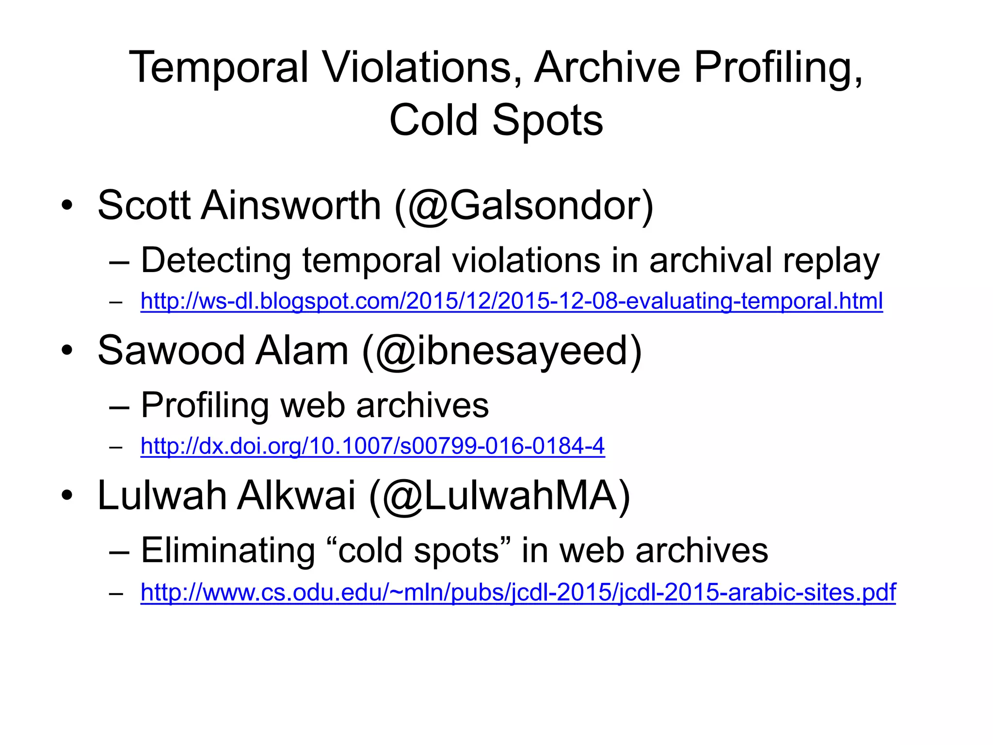 Temporal Violations, Archive Profiling,
Cold Spots
• Scott Ainsworth (@Galsondor)
– Detecting temporal violations in archival replay
– http://ws-dl.blogspot.com/2015/12/2015-12-08-evaluating-temporal.html
• Sawood Alam (@ibnesayeed)
– Profiling web archives
– http://dx.doi.org/10.1007/s00799-016-0184-4
• Lulwah Alkwai (@LulwahMA)
– Eliminating “cold spots” in web archives
– http://www.cs.odu.edu/~mln/pubs/jcdl-2015/jcdl-2015-arabic-sites.pdf