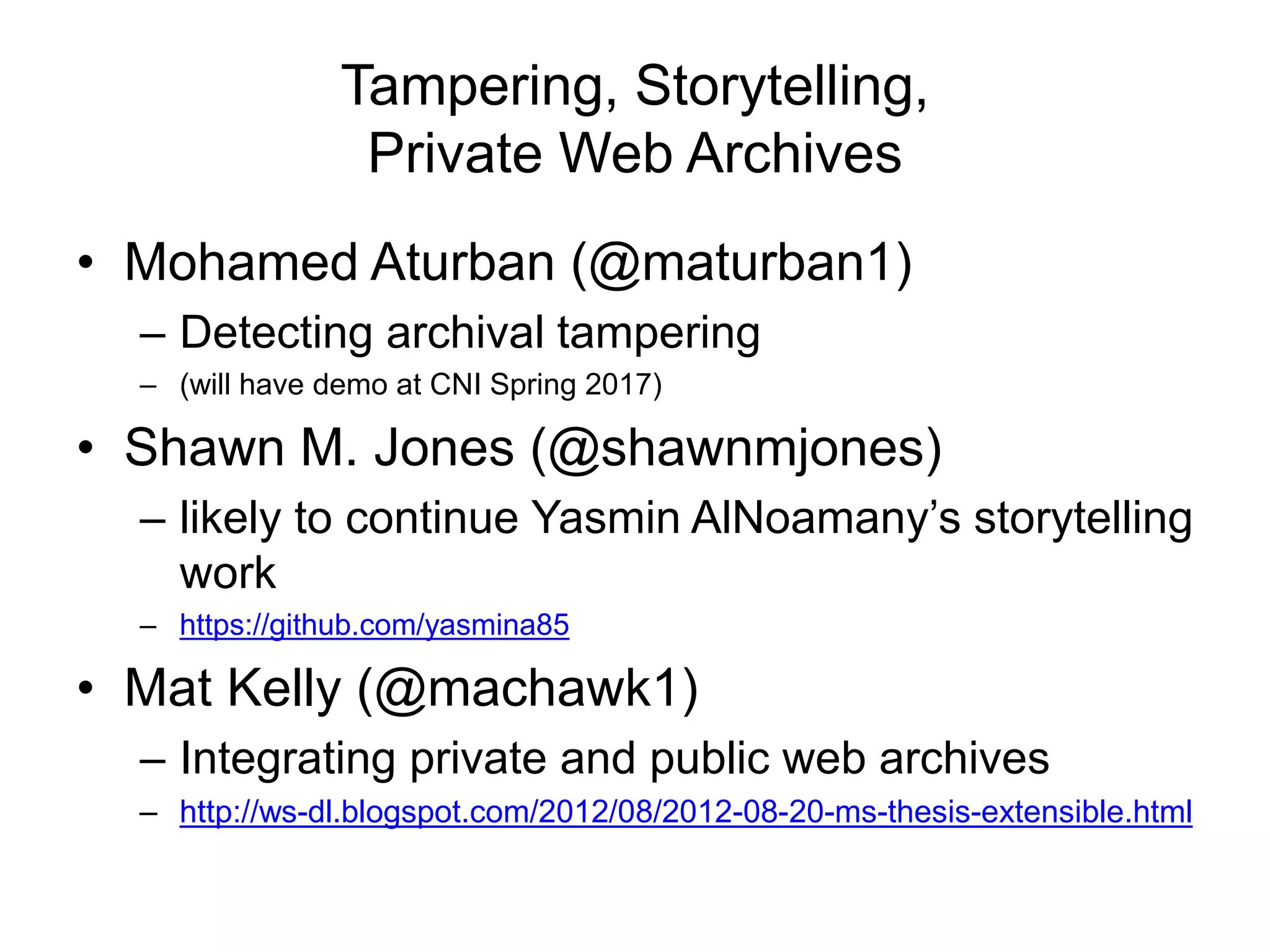 Tampering, Storytelling,
Private Web Archives
• Mohamed Aturban (@maturban1)
– Detecting archival tampering
– (will have demo at CNI Spring 2017)
• Shawn M. Jones (@shawnmjones)
– likely to continue Yasmin AlNoamany’s storytelling
work
– https://github.com/yasmina85
• Mat Kelly (@machawk1)
– Integrating private and public web archives
– http://ws-dl.blogspot.com/2012/08/2012-08-20-ms-thesis-extensible.html