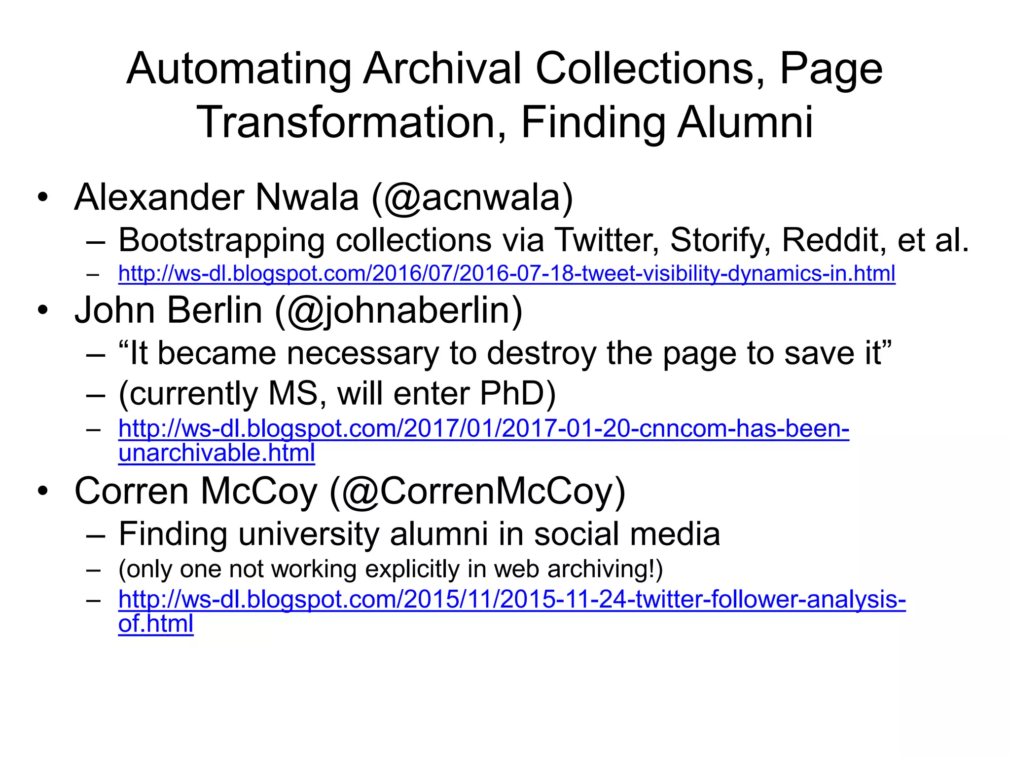 Automating Archival Collections, Page
Transformation, Finding Alumni
• Alexander Nwala (@acnwala)
– Bootstrapping collections via Twitter, Storify, Reddit, et al.
– http://ws-dl.blogspot.com/2016/07/2016-07-18-tweet-visibility-dynamics-in.html
• John Berlin (@johnaberlin)
– “It became necessary to destroy the page to save it”
– (currently MS, will enter PhD)
– http://ws-dl.blogspot.com/2017/01/2017-01-20-cnncom-has-been-
unarchivable.html
• Corren McCoy (@CorrenMcCoy)
– Finding university alumni in social media
– (only one not working explicitly in web archiving!)
– http://ws-dl.blogspot.com/2015/11/2015-11-24-twitter-follower-analysis-
of.html