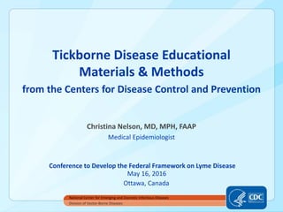 Tickborne Disease Educational
Materials & Methods
from the Centers for Disease Control and Prevention
Christina Nelson, MD, MPH, FAAP
Medical Epidemiologist
Conference to Develop the Federal Framework on Lyme Disease
May 16, 2016
Ottawa, Canada
National Center for Emerging and Zoonotic Infectious Diseases
Division of Vector-Borne Diseases
 