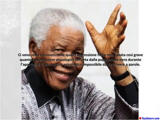 Ci sono state occasioni nelle quali l’aggressione fisica non è stata così graveCi sono state occasioni nelle quali l’aggressione fisica non è stata così grave
quanto l’oppressione psicologica sofferta dalla popolazione nera durantequanto l’oppressione psicologica sofferta dalla popolazione nera durante
l’apartheid. È una tortura psicologica impossibile da descrivere a parole.l’apartheid. È una tortura psicologica impossibile da descrivere a parole.
 