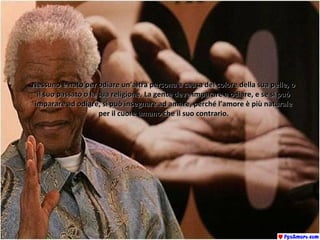 Nessuno è nato per odiare un’altra persona a causa del colore della sua pelle, oNessuno è nato per odiare un’altra persona a causa del colore della sua pelle, o
il suo passato o la sua religione. La gente deve imparare a odiare, e se si puòil suo passato o la sua religione. La gente deve imparare a odiare, e se si può
imparare ad odiare, si può insegnare ad amare, perché l’amore è più naturaleimparare ad odiare, si può insegnare ad amare, perché l’amore è più naturale
per il cuore umano che il suo contrario.per il cuore umano che il suo contrario.
 