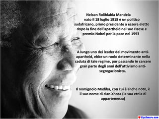 Nelson Rolihlahla MandelaNelson Rolihlahla Mandela
nato il 18 luglio 1918 è un politiconato il 18 luglio 1918 è un politico
sudafricano, primo presidente a essere elettosudafricano, primo presidente a essere eletto
dopo la fine dell'apartheid nel suo Paese edopo la fine dell'apartheid nel suo Paese e
premio Nobel per la pace nel 1993premio Nobel per la pace nel 1993
A lungo uno dei leader del movimento anti-A lungo uno dei leader del movimento anti-
apartheid, ebbe un ruolo determinante nellaapartheid, ebbe un ruolo determinante nella
caduta di tale regime, pur passando in carcerecaduta di tale regime, pur passando in carcere
gran parte degli anni dell'attivismo anti-gran parte degli anni dell'attivismo anti-
segregazionista.segregazionista.
Il nomignolo Madiba, con cui è anche noto, èIl nomignolo Madiba, con cui è anche noto, è
il suo nome di clan Xhosa (la sua etnia diil suo nome di clan Xhosa (la sua etnia di
appartenenza)appartenenza)
 
