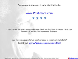 Questa presentazione è stata distribuita da:
www.PpsAmore.com

I temi trattati dal nostro sito sono l’amore, l’amicizia, la poesia, la natura, l’arte, con
immagini di animali, fiori e paesaggi da sogno.
Vuoi ricevere gratis nella tua casella di posta le presentazioni più belle?
Iscriviti qui: www.PpsAmore.com/news.html
*PpsAmore.com ha curato solo la distribuzione di questa presentazione. Tutti i diritti sono riservati ai rispettivi autori.
 