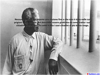 Nessuno conosce veramente una nazione fino a che non è stato nelle sueNessuno conosce veramente una nazione fino a che non è stato nelle sue
prigioni. Una Nazione non dovrebbe essere giudicata da come tratta i suoiprigioni. Una Nazione non dovrebbe essere giudicata da come tratta i suoi
cittadini migliori, ma da come tratta i suoi cittadini di più basso rango.cittadini migliori, ma da come tratta i suoi cittadini di più basso rango.
 