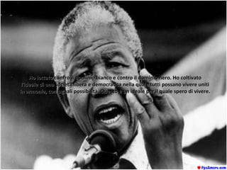Ho lottato contro il dominio bianco e contro il dominio nero. Ho coltivatoHo lottato contro il dominio bianco e contro il dominio nero. Ho coltivato
l'ideale di una società libera e democratica nella quale tutti possano vivere unitil'ideale di una società libera e democratica nella quale tutti possano vivere uniti
in armonia, con uguali possibilità. Questo è un ideale per il quale spero di vivere.in armonia, con uguali possibilità. Questo è un ideale per il quale spero di vivere.
 