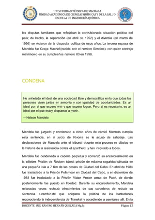 UNIVERSIDAD TÉCNICA DE MACHALA
UNIDAD ACADÉMICA DE CIENCIAS QUÍMICAS Y DE LA SALUD
ESCUELA DE INGENIERÍA QUÍMICA
DOCENTE: ING. RAMIRO HERNÁN QUEZADA Mg.Sc Página 12
las disputas familiares que reflejaban la convulsionada situación política del
país; de hecho, la separación (en abril de 1992) y el divorcio (en marzo de
1996) se viciaron de la discordia política de esos años. La tercera esposa de
Mandela fue Graça Machel (nacida con el nombre Simbine), con quien contrajo
matrimonio en su cumpleaños número 80 en 1998.
CONDENA
Mandela fue juzgado y condenado a cinco años de cárcel. Mientras cumplía
esta sentencia, en el juicio de Rivonia se le acusó de sabotaje. Las
declaraciones de Mandela ante el tribunal durante este proceso es clásico en
la historia de la resistencia contra el apartheid, y han inspirado a todos.
Mandela fue condenado a cadena perpetua y comenzó su encarcelamiento en
la célebre Prisión de Robben Island, prisión de máxima seguridad ubicada en
una pequeña isla a 7 Km de las costas de Ciudad del Cabo. En abril de 1984
fue trasladado a la Prisión Pollsmoor en Ciudad del Cabo, y en diciembre de
1988 fue trasladado a la Prisión Víctor Vester cerca de Paarl, de donde
posteriormente fue puesto en libertad. Durante su encarcelamiento, Mandela
reiteradas veces rechazó ofrecimientos de sus carceleros de reducir su
sentencia a cambio de que aceptara la política de los bantustanes
reconociendo la independencia de Transkei y accediendo a asentarse allí. En la
He anhelado el ideal de una sociedad libre y democrática en la que todas las
personas vivan juntas en armonía y con igualdad de oportunidades. Es un
ideal por el que espero vivir y que espero lograr. Pero si es necesario, es un
ideal por el que estoy dispuesto a morir.
—Nelson Mandela
 