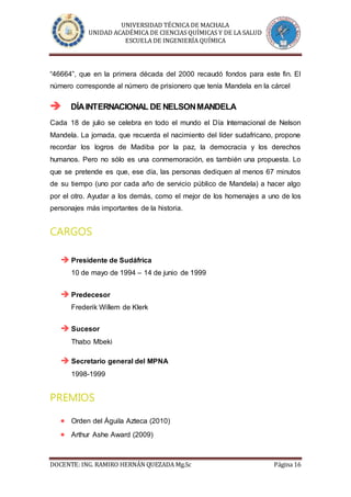 UNIVERSIDAD TÉCNICA DE MACHALA
UNIDAD ACADÉMICA DE CIENCIAS QUÍMICAS Y DE LA SALUD
ESCUELA DE INGENIERÍA QUÍMICA
DOCENTE: ING. RAMIRO HERNÁN QUEZADA Mg.Sc Página 16
“46664”, que en la primera década del 2000 recaudó fondos para este fin. El
número corresponde al número de prisionero que tenía Mandela en la cárcel
 DÍAINTERNACIONAL DE NELSONMANDELA
Cada 18 de julio se celebra en todo el mundo el Día Internacional de Nelson
Mandela. La jornada, que recuerda el nacimiento del líder sudafricano, propone
recordar los logros de Madiba por la paz, la democracia y los derechos
humanos. Pero no sólo es una conmemoración, es también una propuesta. Lo
que se pretende es que, ese día, las personas dediquen al menos 67 minutos
de su tiempo (uno por cada año de servicio público de Mandela) a hacer algo
por el otro. Ayudar a los demás, como el mejor de los homenajes a uno de los
personajes más importantes de la historia.
CARGOS
 Presidente de Sudáfrica
10 de mayo de 1994 – 14 de junio de 1999
 Predecesor
Frederik Willem de Klerk
 Sucesor
Thabo Mbeki
 Secretario general del MPNA
1998-1999
PREMIOS
 Orden del Águila Azteca (2010)
 Arthur Ashe Award (2009)
 