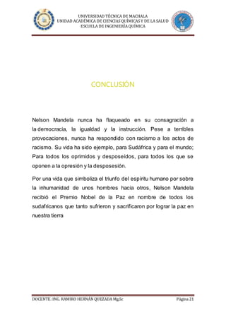 UNIVERSIDAD TÉCNICA DE MACHALA
UNIDAD ACADÉMICA DE CIENCIAS QUÍMICAS Y DE LA SALUD
ESCUELA DE INGENIERÍA QUÍMICA
DOCENTE: ING. RAMIRO HERNÁN QUEZADA Mg.Sc Página 21
CONCLUSIÓN
Nelson Mandela nunca ha flaqueado en su consagración a
la democracia, la igualdad y la instrucción. Pese a terribles
provocaciones, nunca ha respondido con racismo a los actos de
racismo. Su vida ha sido ejemplo, para Sudáfrica y para el mundo;
Para todos los oprimidos y desposeídos, para todos los que se
oponen a la opresión y la desposesión.
Por una vida que simboliza el triunfo del espíritu humano por sobre
la inhumanidad de unos hombres hacia otros, Nelson Mandela
recibió el Premio Nobel de la Paz en nombre de todos los
sudafricanos que tanto sufrieron y sacrificaron por lograr la paz en
nuestra tierra
 