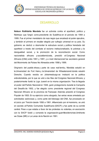 UNIVERSIDAD TÉCNICA DE MACHALA
UNIDAD ACADÉMICA DE CIENCIAS QUÍMICAS Y DE LA SALUD
ESCUELA DE INGENIERÍA QUÍMICA
DOCENTE: ING. RAMIRO HERNÁN QUEZADA Mg.Sc Página 6
DESARROLLO
Nelson Rolihlahla Mandela fue un activista contra el apartheid, político y
filántropo que fungió como presidente de Sudáfrica en el periodo de 1994 a
1999. Fue el primer mandatario de raza negra que encabezó el poder ejecutivo,
y también el primero en resultar elegido por sufragio universal en su país. Su
gobierno se dedicó a desmontar la estructura social y política heredada del
apartheid a través del combate al racismo institucionalizado, la pobreza y la
desigualdad social, y la promoción de la reconciliación social. Como
nacionalista africano y socialdemócrata, presidió el Congreso Nacional
Africano (CNA) entre 1991 y 1997, y a nivel internacional fue secretario general
del Movimiento de Países No Alineados entre 1998 y 1999.
Originario del pueblo xhosa y parte de casa real tembu, Mandela estudió en
la Universidad de Fort Hare y la Universidad de Witwatersrand donde estudió
Derecho. Cuando residía en Johannesburgo se involucró en la política
anticolonialista, por lo que se unió a las filas del Congreso Nacional Africano, y
posteriormente fundó la Liga Juvenil en la misma organización. Tras la llegada
al poder del Partido Nacional en 1948, ganó protagonismo durante la Campaña
del Desafío de 1952, y fue elegido como presidente regional del Congreso
Nacional Africano en la provincia de Transvaal. Además presidió el Congreso
Popular de 1955. En su ejercicio como abogado, fue varias veces arrestado por
actividades sediciosas y, como parte del liderazgo del CNA, fue procesado en
el Juicio por Traición desde 1956 a 1961. Influenciado por el marxismo, se unió
en secreto al Partido Comunista Sudafricano (SACP) y fue parte de su comité
central. Pese a que estaba a favor de las protestas no violentas, en asociación
con la SACP fundó y comando la organización guerrillera/terrorista Umkhonto
we Sizwe (MK) o La Lanza de la Nación en 1961.
 