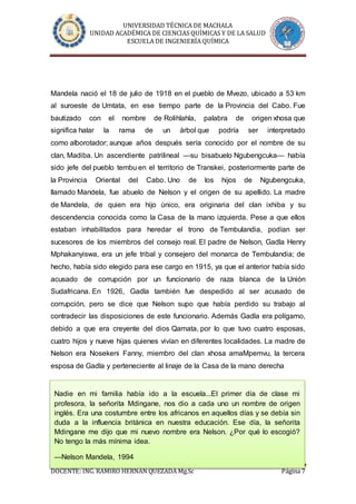 UNIVERSIDAD TÉCNICA DE MACHALA
UNIDAD ACADÉMICA DE CIENCIAS QUÍMICAS Y DE LA SALUD
ESCUELA DE INGENIERÍA QUÍMICA
DOCENTE: ING. RAMIRO HERNÁN QUEZADA Mg.Sc Página 7
Mandela nació el 18 de julio de 1918 en el pueblo de Mvezo, ubicado a 53 km
al suroeste de Umtata, en ese tiempo parte de la Provincia del Cabo. Fue
bautizado con el nombre de Rolihlahla, palabra de origen xhosa que
significa halar la rama de un árbol que podría ser interpretado
como alborotador; aunque años después sería conocido por el nombre de su
clan, Madiba. Un ascendiente patrilineal —su bisabuelo Ngubengcuka— había
sido jefe del pueblo tembu en el territorio de Transkei, posteriormente parte de
la Provincia Oriental del Cabo. Uno de los hijos de Ngubengcuka,
llamado Mandela, fue abuelo de Nelson y el origen de su apellido. La madre
de Mandela, de quien era hijo único, era originaria del clan ixhiba y su
descendencia conocida como la Casa de la mano izquierda. Pese a que ellos
estaban inhabilitados para heredar el trono de Tembulandia, podían ser
sucesores de los miembros del consejo real. El padre de Nelson, Gadla Henry
Mphakanyiswa, era un jefe tribal y consejero del monarca de Tembulandia; de
hecho, había sido elegido para ese cargo en 1915, ya que el anterior había sido
acusado de corrupción por un funcionario de raza blanca de la Unión
Sudafricana. En 1926, Gadla también fue despedido al ser acusado de
corrupción, pero se dice que Nelson supo que había perdido su trabajo al
contradecir las disposiciones de este funcionario. Además Gadla era polígamo,
debido a que era creyente del dios Qamata, por lo que tuvo cuatro esposas,
cuatro hijos y nueve hijas quienes vivían en diferentes localidades. La madre de
Nelson era Nosekeni Fanny, miembro del clan xhosa amaMpemvu, la tercera
esposa de Gadla y perteneciente al linaje de la Casa de la mano derecha
Nadie en mi familia había ido a la escuela...El primer día de clase mi
profesora, la señorita Mdingane, nos dio a cada uno un nombre de origen
inglés. Era una costumbre entre los africanos en aquellos días y se debía sin
duda a la influencia británica en nuestra educación. Ese día, la señorita
Mdingane me dijo que mi nuevo nombre era Nelson. ¿Por qué lo escogió?
No tengo la más mínima idea.
—Nelson Mandela, 1994
 