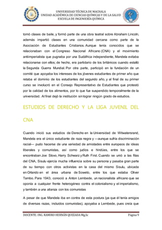 UNIVERSIDAD TÉCNICA DE MACHALA
UNIDAD ACADÉMICA DE CIENCIAS QUÍMICAS Y DE LA SALUD
ESCUELA DE INGENIERÍA QUÍMICA
DOCENTE: ING. RAMIRO HERNÁN QUEZADA Mg.Sc Página 9
tomó clases de baile, y formó parte de una obra teatral sobre Abraham Lincoln,
además impartió clases en una comunidad cercana como parte de la
Asociación de Estudiantes Cristianos. Aunque tenía conocidos que se
relacionaban con el Congreso Nacional Africano (CNA) y el movimiento
antiimperialista que pugnaba por una Sudáfrica independiente, Mandela evitaba
relacionarse con ellos; de hecho, era partidario de los británicos cuando estalló
la Segunda Guerra Mundial. Por otra parte, participó en la fundación de un
comité que apoyaba los intereses de los jóvenes estudiantes de primer año que
retaba el dominio de los estudiantes del segundo año, y al final de su primer
curso se involucró en el Consejo Representativo de Estudiantes que protestó
por la calidad de los alimentos, por lo que fue suspendido temporalmente de la
universidad. Al final dejó la institución sin lograr ningún grado de estudios.
ESTUDIOS DE DERECHO Y LA LIGA JUVENIL DEL
CNA
Cuando inició sus estudios de Derecho en la Universidad de Witwatersrand,
Mandela era el único estudiante de raza negra y —aunque sufría discriminación
racial— pudo hacerse de una variedad de amistades entre europeos de ideas
liberales y comunistas, así como judíos e hindúes, entre los que se
encontraban Joe Slovo, Harry Schwarz y Ruth First. Cuando se unió a las filas
del CNA, Sisulu ejercía mucha influencia sobre su persona y pasaba gran parte
de su tiempo con otros activistas en la casa del mismo Sisulu, ubicada
en Orlando en el área urbana de Soweto, entre los que estaba Oliver
Tambo. Para 1943, conoció a Anton Lembede, un nacionalista africano que se
oponía a cualquier frente heterogéneo contra el colonialismo y el imperialismo,
y también a una alianza con los comunistas
A pesar de que Mandela iba en contra de esta postura (ya que él tenía amigos
de diversas razas, incluidos comunistas), apoyaba a Lembede, pues creía que
 