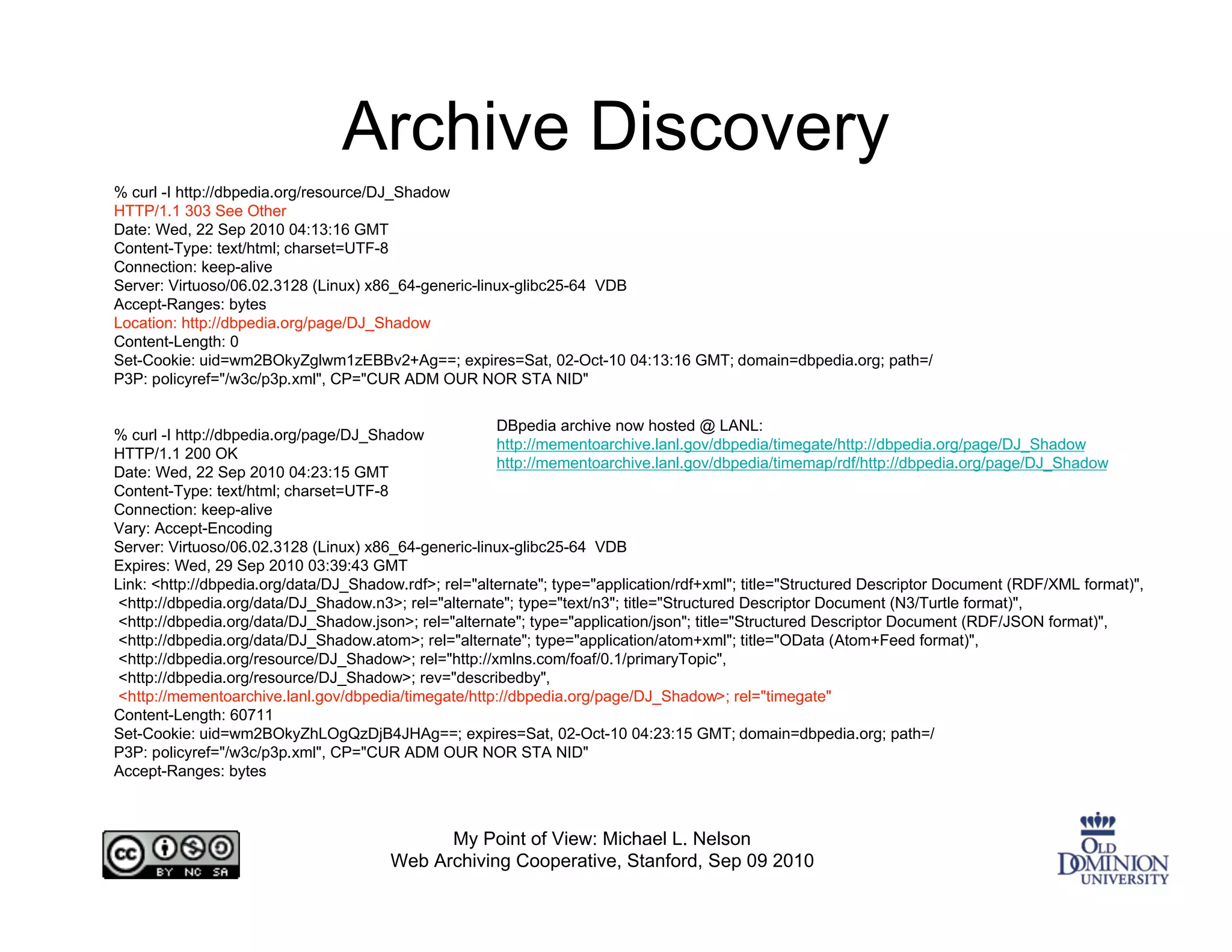 Archive Discovery
% curl -I http://dbpedia.org/resource/DJ_Shadow
HTTP/1.1 303 See Other
Date: Wed, 22 Sep 2010 04:13:16 GMT
Content-Type: text/html; charset=UTF-8
Connection: keep-alive
Server: Virtuoso/06.02.3128 (Linux) x86_64-generic-linux-glibc25-64 VDB
Accept-Ranges: bytes
Location: http://dbpedia.org/page/DJ_Shadow
Content-Length: 0
Set-Cookie: uid=wm2BOkyZglwm1zEBBv2+Ag==; expires=Sat, 02-Oct-10 04:13:16 GMT; domain=dbpedia.org; path=/
P3P: policyref="/w3c/p3p.xml", CP="CUR ADM OUR NOR STA NID"

                                                       DBpedia archive now hosted @ LANL:
% curl -I http://dbpedia.org/page/DJ_Shadow
                                                       http://mementoarchive.lanl.gov/dbpedia/timegate/http://dbpedia.org/page/DJ_Shadow
HTTP/1.1 200 OK
                                                       http://mementoarchive.lanl.gov/dbpedia/timemap/rdf/http://dbpedia.org/page/DJ_Shadow
Date: Wed, 22 Sep 2010 04:23:15 GMT
Content-Type: text/html; charset=UTF-8
Connection: keep-alive
Vary: Accept-Encoding
Server: Virtuoso/06.02.3128 (Linux) x86_64-generic-linux-glibc25-64 VDB
Expires: Wed, 29 Sep 2010 03:39:43 GMT
Link: <http://dbpedia.org/data/DJ_Shadow.rdf>; rel="alternate"; type="application/rdf+xml"; title="Structured Descriptor Document (RDF/XML format)",
 <http://dbpedia.org/data/DJ_Shadow.n3>; rel="alternate"; type="text/n3"; title="Structured Descriptor Document (N3/Turtle format)",
 <http://dbpedia.org/data/DJ_Shadow.json>; rel="alternate"; type="application/json"; title="Structured Descriptor Document (RDF/JSON format)",
 <http://dbpedia.org/data/DJ_Shadow.atom>; rel="alternate"; type="application/atom+xml"; title="OData (Atom+Feed format)",
 <http://dbpedia.org/resource/DJ_Shadow>; rel="http://xmlns.com/foaf/0.1/primaryTopic",
 <http://dbpedia.org/resource/DJ_Shadow>; rev="describedby",
 <http://mementoarchive.lanl.gov/dbpedia/timegate/http://dbpedia.org/page/DJ_Shadow>; rel="timegate"
Content-Length: 60711
Set-Cookie: uid=wm2BOkyZhLOgQzDjB4JHAg==; expires=Sat, 02-Oct-10 04:23:15 GMT; domain=dbpedia.org; path=/
P3P: policyref="/w3c/p3p.xml", CP="CUR ADM OUR NOR STA NID"
Accept-Ranges: bytes



                                             My Point of View: Michael L. Nelson
                                       Web Archiving Cooperative, Stanford, Sep 09 2010
 