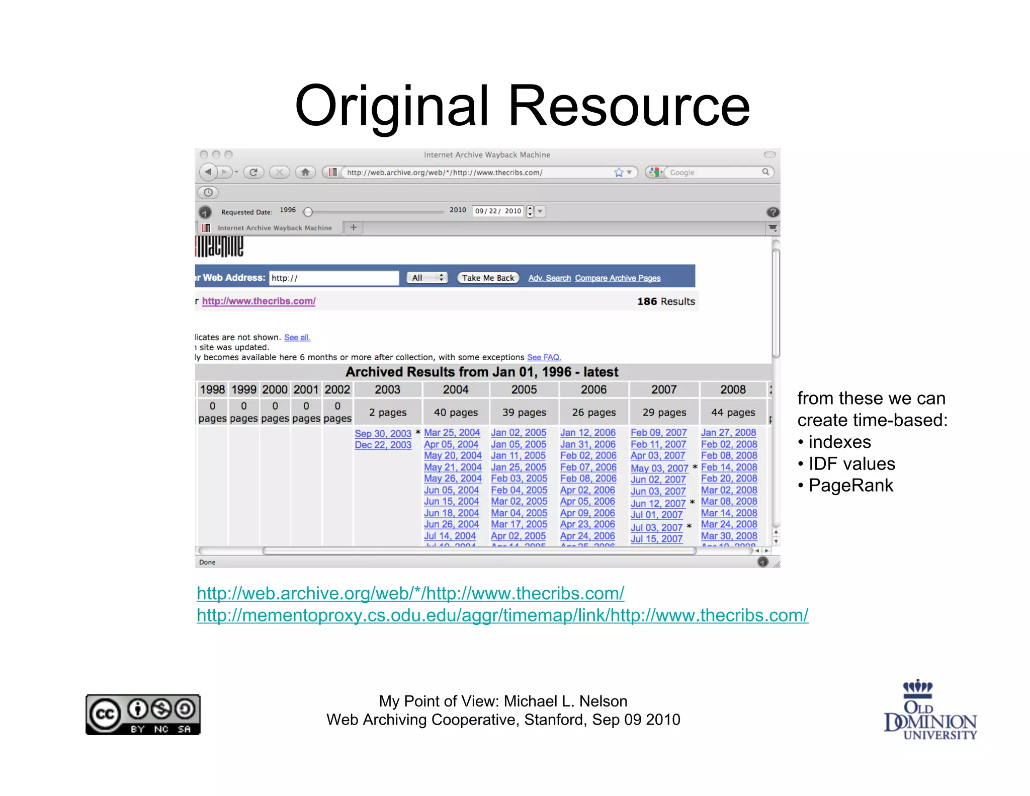 Original Resource



                                                                       from these we can
                                                                       create time-based:
                                                                       • indexes
                                                                       • IDF values
                                                                       • PageRank




http://web.archive.org/web/*/http://www.thecribs.com/
http://mementoproxy.cs.odu.edu/aggr/timemap/link/http://www.thecribs.com/



                     My Point of View: Michael L. Nelson
               Web Archiving Cooperative, Stanford, Sep 09 2010
 