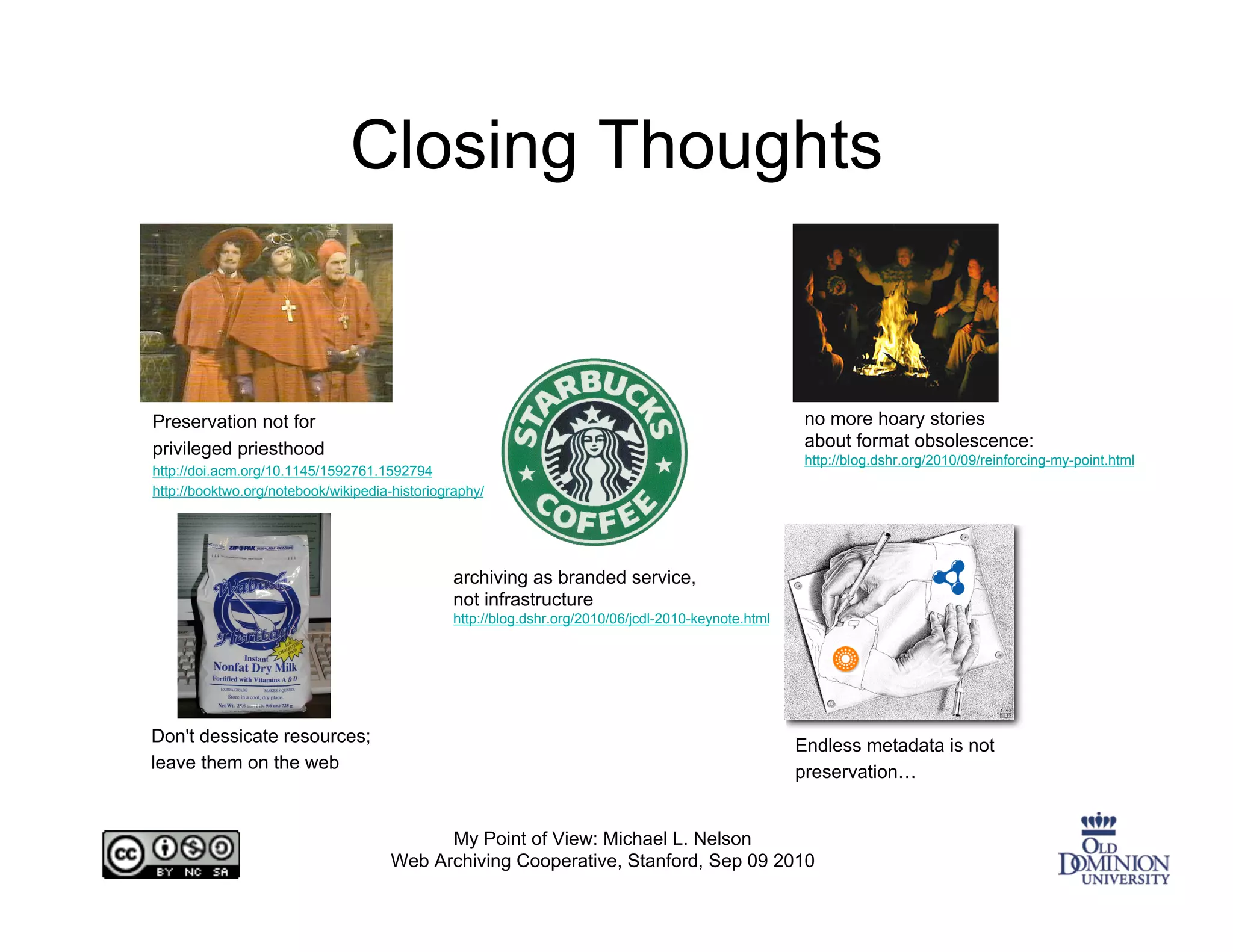 Closing Thoughts


Preservation not for                                                                                   no more hoary stories
privileged priesthood                                                                                  about format obsolescence:
                                                                                                       http://blog.dshr.org/2010/09/reinforcing-my-point.html
http://doi.acm.org/10.1145/1592761.1592794
http://booktwo.org/notebook/wikipedia-historiography/




                                                archiving as branded service,
                                                not infrastructure
                                                http://blog.dshr.org/2010/06/jcdl-2010-keynote.html




Don't dessicate resources;                                                                            Endless metadata is not
leave them on the web                                                                                 preservation…


                                            My Point of View: Michael L. Nelson
                                      Web Archiving Cooperative, Stanford, Sep 09 2010
 
