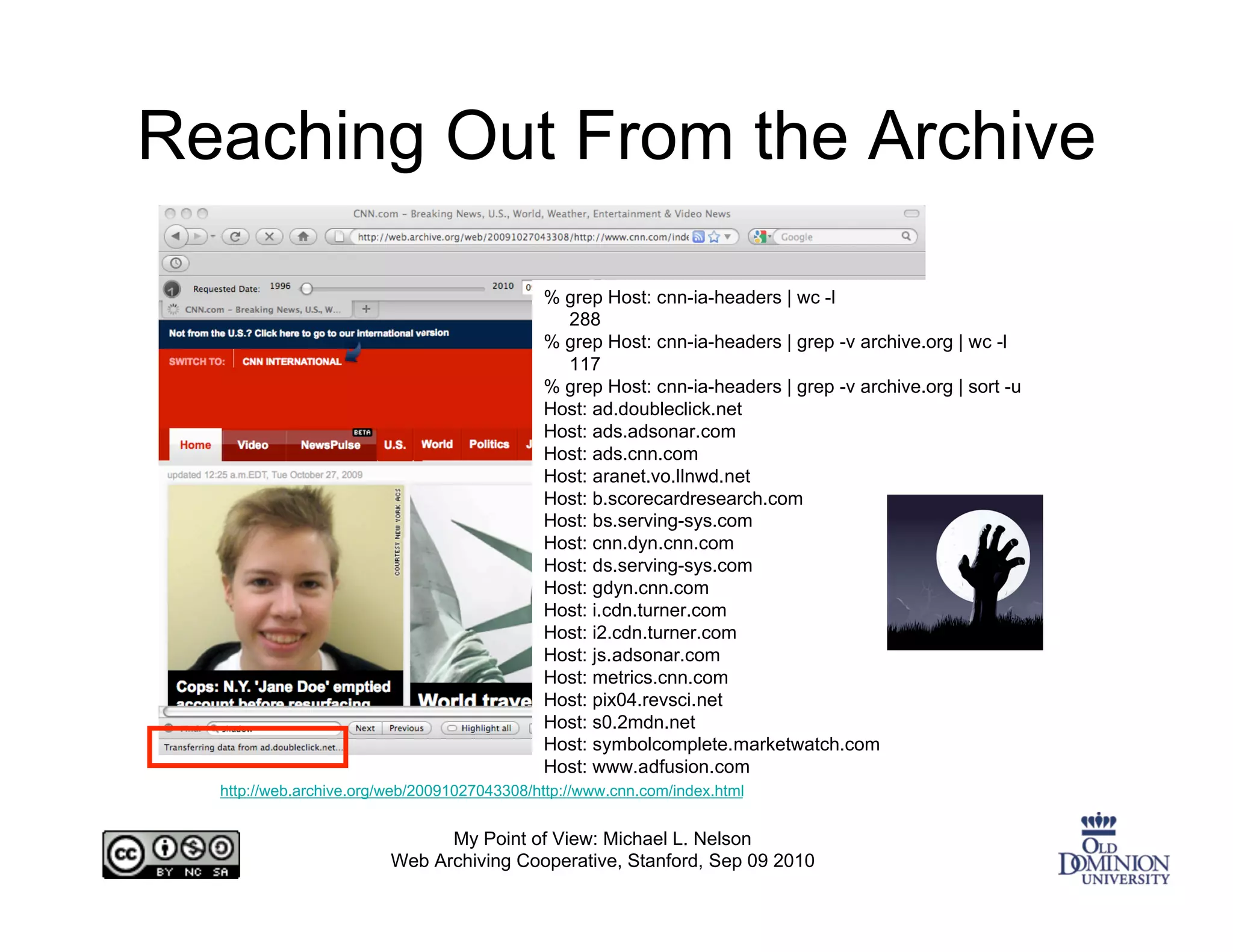 Reaching Out From the Archive

                                             % grep Host: cnn-ia-headers | wc -l
                                               288
                                             % grep Host: cnn-ia-headers | grep -v archive.org | wc -l
                                               117
                                             % grep Host: cnn-ia-headers | grep -v archive.org | sort -u
                                             Host: ad.doubleclick.net
                                             Host: ads.adsonar.com
                                             Host: ads.cnn.com
                                             Host: aranet.vo.llnwd.net
                                             Host: b.scorecardresearch.com
                                             Host: bs.serving-sys.com
                                             Host: cnn.dyn.cnn.com
                                             Host: ds.serving-sys.com
                                             Host: gdyn.cnn.com
                                             Host: i.cdn.turner.com
                                             Host: i2.cdn.turner.com
                                             Host: js.adsonar.com
                                             Host: metrics.cnn.com
                                             Host: pix04.revsci.net
                                             Host: s0.2mdn.net
                                             Host: symbolcomplete.marketwatch.com
                                             Host: www.adfusion.com
  http://web.archive.org/web/20091027043308/http://www.cnn.com/index.html


                               My Point of View: Michael L. Nelson
                         Web Archiving Cooperative, Stanford, Sep 09 2010
 