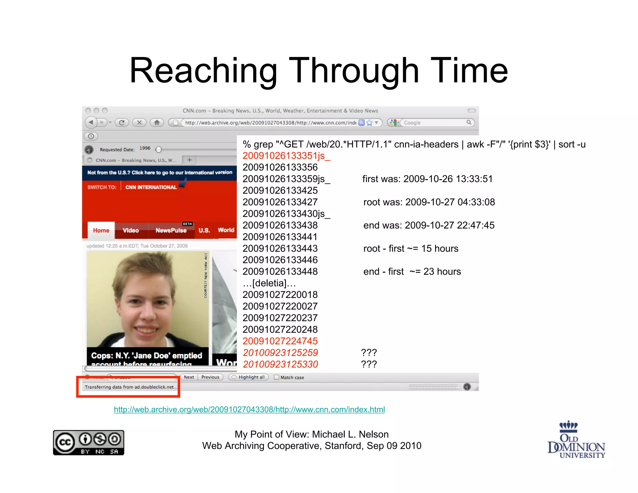 Reaching Through Time
                                 % grep "^GET /web/20.*HTTP/1.1" cnn-ia-headers | awk -F"/" '{print $3}' | sort -u
                                 20091026133351js_
                                 20091026133356
                                 20091026133359js_       first was: 2009-10-26 13:33:51
                                 20091026133425
                                 20091026133427           root was: 2009-10-27 04:33:08
                                 20091026133430js_
                                 20091026133438           end was: 2009-10-27 22:47:45
                                 20091026133441
                                 20091026133443           root - first ~= 15 hours
                                 20091026133446
                                 20091026133448           end - first ~= 23 hours
                                 …[deletia]…
                                 20091027220018
                                 20091027220027
                                 20091027220237
                                 20091027220248
                                 20091027224745
                                 20100923125259          ???
                                 20100923125330          ???



http://web.archive.org/web/20091027043308/http://www.cnn.com/index.html


                             My Point of View: Michael L. Nelson
                       Web Archiving Cooperative, Stanford, Sep 09 2010
 