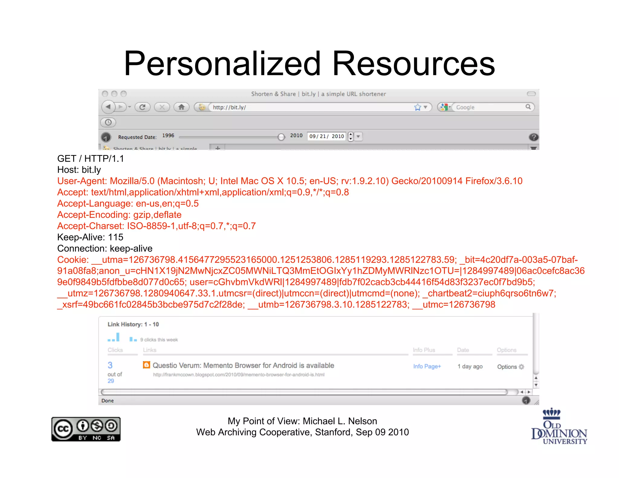 Personalized Resources

GET / HTTP/1.1
Host: bit.ly
User-Agent: Mozilla/5.0 (Macintosh; U; Intel Mac OS X 10.5; en-US; rv:1.9.2.10) Gecko/20100914 Firefox/3.6.10
Accept: text/html,application/xhtml+xml,application/xml;q=0.9,*/*;q=0.8
Accept-Language: en-us,en;q=0.5
Accept-Encoding: gzip,deflate
Accept-Charset: ISO-8859-1,utf-8;q=0.7,*;q=0.7
Keep-Alive: 115
Connection: keep-alive
Cookie: __utma=126736798.4156477295523165000.1251253806.1285119293.1285122783.59; _bit=4c20df7a-003a5-07baf-
91a08fa8;anon_u=cHN1X19jN2MwNjcxZC05MWNiLTQ3MmEtOGIxYy1hZDMyMWRlNzc1OTU=|1284997489|06ac0cefc8ac36
9e0f9849b5fdfbbe8d077d0c65; user=cGhvbmVkdWRl|1284997489|fdb7f02cacb3cb44416f54d83f3237ec0f7bd9b5;
__utmz=126736798.1280940647.33.1.utmcsr=(direct)|utmccn=(direct)|utmcmd=(none); _chartbeat2=ciuph6qrso6tn6w7;
_xsrf=49bc661fc02845b3bcbe975d7c2f28de; __utmb=126736798.3.10.1285122783; __utmc=126736798




                                  My Point of View: Michael L. Nelson
                            Web Archiving Cooperative, Stanford, Sep 09 2010
 