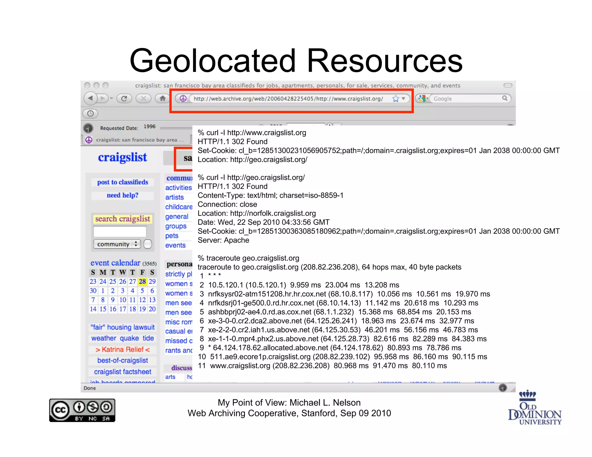 Geolocated Resources
     % curl -I http://www.craigslist.org
     HTTP/1.1 302 Found
     Set-Cookie: cl_b=12851300231056905752;path=/;domain=.craigslist.org;expires=01 Jan 2038 00:00:00 GMT
     Location: http://geo.craigslist.org/

     % curl -I http://geo.craigslist.org/
     HTTP/1.1 302 Found
     Content-Type: text/html; charset=iso-8859-1
     Connection: close
     Location: http://norfolk.craigslist.org
     Date: Wed, 22 Sep 2010 04:33:56 GMT
     Set-Cookie: cl_b=12851300363085180962;path=/;domain=.craigslist.org;expires=01 Jan 2038 00:00:00 GMT
     Server: Apache

     % traceroute geo.craigslist.org
     traceroute to geo.craigslist.org (208.82.236.208), 64 hops max, 40 byte packets
      1 ***
      2 10.5.120.1 (10.5.120.1) 9.959 ms 23.004 ms 13.208 ms
      3 nrfksysr02-atm151208.hr.hr.cox.net (68.10.8.117) 10.056 ms 10.561 ms 19.970 ms
      4 nrfkdsrj01-ge500.0.rd.hr.cox.net (68.10.14.13) 11.142 ms 20.618 ms 10.293 ms
      5 ashbbprj02-ae4.0.rd.as.cox.net (68.1.1.232) 15.368 ms 68.854 ms 20.153 ms
      6 xe-3-0-0.cr2.dca2.above.net (64.125.26.241) 18.963 ms 23.674 ms 32.977 ms
      7 xe-2-2-0.cr2.iah1.us.above.net (64.125.30.53) 46.201 ms 56.156 ms 46.783 ms
      8 xe-1-1-0.mpr4.phx2.us.above.net (64.125.28.73) 82.616 ms 82.289 ms 84.383 ms
      9 * 64.124.178.62.allocated.above.net (64.124.178.62) 80.893 ms 78.786 ms
     10 511.ae9.ecore1p.craigslist.org (208.82.239.102) 95.958 ms 86.160 ms 90.115 ms
     11 www.craigslist.org (208.82.236.208) 80.968 ms 91.470 ms 80.110 ms



         My Point of View: Michael L. Nelson
   Web Archiving Cooperative, Stanford, Sep 09 2010
 