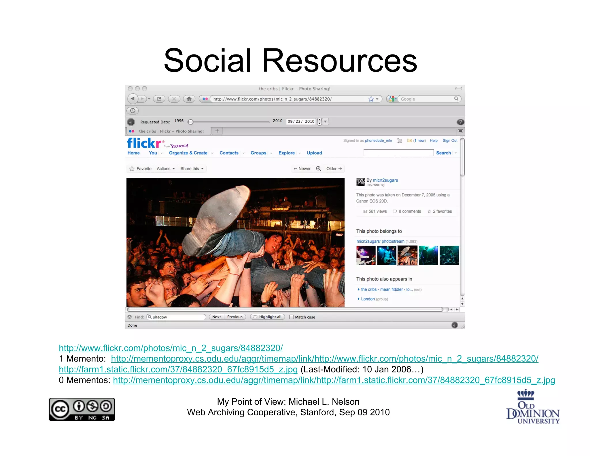 Social Resources




http://www.flickr.com/photos/mic_n_2_sugars/84882320/
1 Memento: http://mementoproxy.cs.odu.edu/aggr/timemap/link/http://www.flickr.com/photos/mic_n_2_sugars/84882320/
http://farm1.static.flickr.com/37/84882320_67fc8915d5_z.jpg (Last-Modified: 10 Jan 2006…)
0 Mementos: http://mementoproxy.cs.odu.edu/aggr/timemap/link/http://farm1.static.flickr.com/37/84882320_67fc8915d5_z.jpg

                                    My Point of View: Michael L. Nelson
                              Web Archiving Cooperative, Stanford, Sep 09 2010
 
