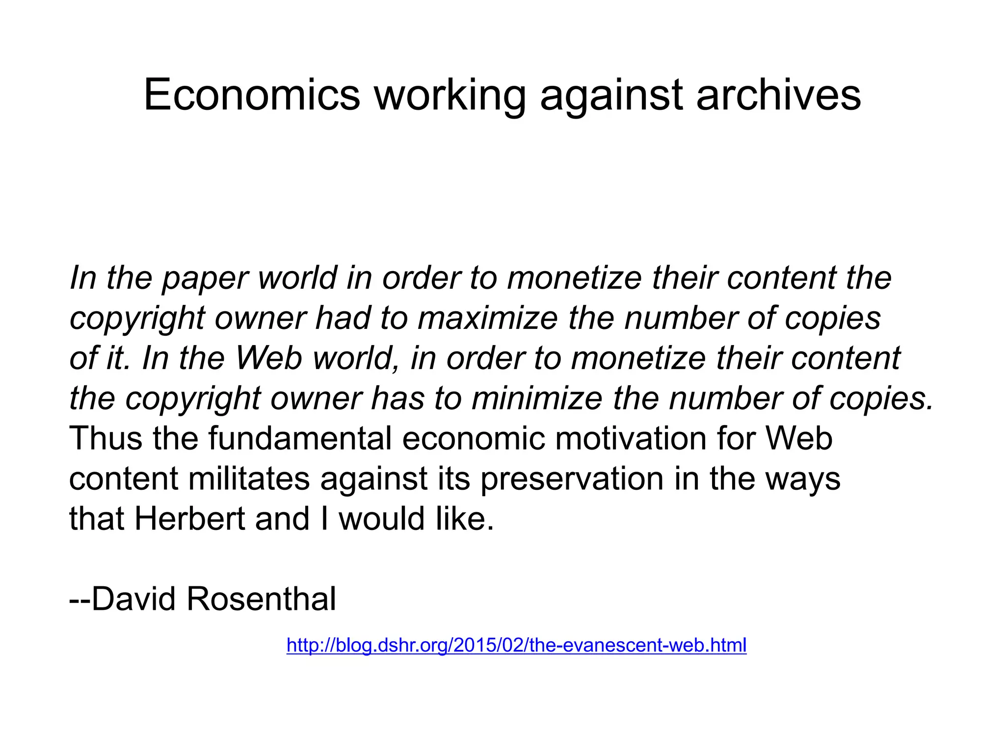 Economics working against archives
In the paper world in order to monetize their content the
copyright owner had to maximize the number of copies
of it. In the Web world, in order to monetize their content
the copyright owner has to minimize the number of copies.
Thus the fundamental economic motivation for Web
content militates against its preservation in the ways
that Herbert and I would like.
--David Rosenthal
http://blog.dshr.org/2015/02/the-evanescent-web.html