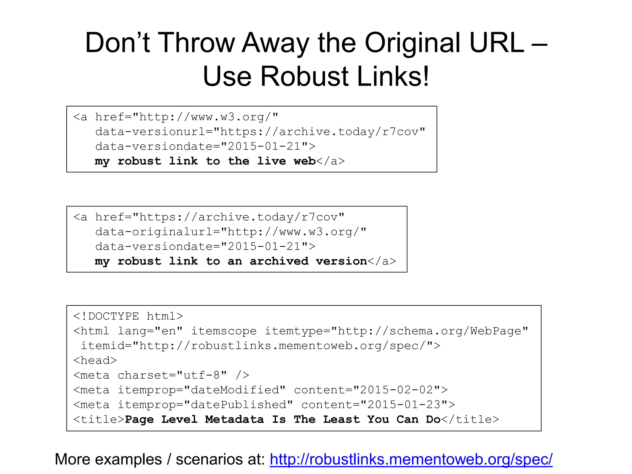 Don’t Throw Away the Original URL –
Use Robust Links!
<a href="http://www.w3.org/"
data-versionurl="https://archive.today/r7cov"
data-versiondate="2015-01-21">
my robust link to the live web</a>
<a href="https://archive.today/r7cov"
data-originalurl="http://www.w3.org/"
data-versiondate="2015-01-21">
my robust link to an archived version</a>
<!DOCTYPE html>
<html lang="en" itemscope itemtype="http://schema.org/WebPage"
itemid="http://robustlinks.mementoweb.org/spec/">
<head>
<meta charset="utf-8" />
<meta itemprop="dateModified" content="2015-02-02">
<meta itemprop="datePublished" content="2015-01-23">
<title>Page Level Metadata Is The Least You Can Do</title>
More examples / scenarios at: http://robustlinks.mementoweb.org/spec/