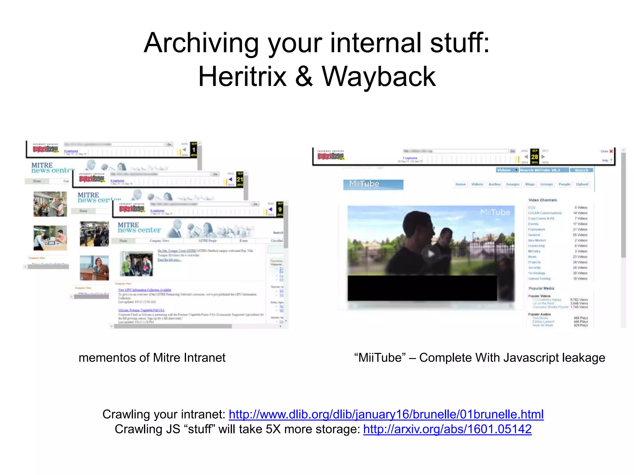 Archiving your internal stuff:
Heritrix & Wayback
Crawling your intranet: http://www.dlib.org/dlib/january16/brunelle/01brunelle.html
Crawling JS “stuff” will take 5X more storage: http://arxiv.org/abs/1601.05142
mementos of Mitre Intranet “MiiTube” – Complete With Javascript leakage