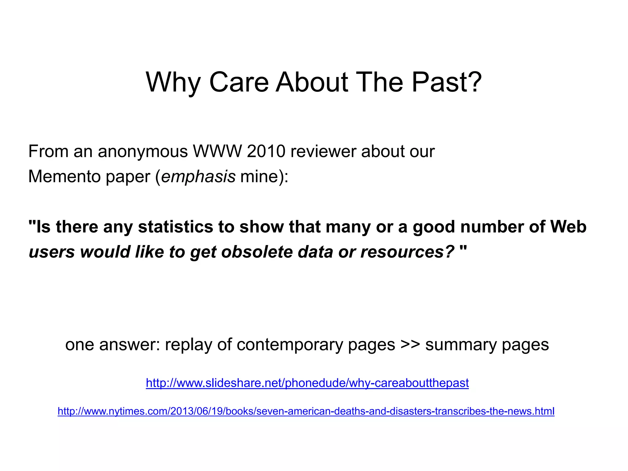Why Care About The Past?
From an anonymous WWW 2010 reviewer about our
Memento paper (emphasis mine):
"Is there any statistics to show that many or a good number of Web
users would like to get obsolete data or resources? "
one answer: replay of contemporary pages >> summary pages
http://www.slideshare.net/phonedude/why-careaboutthepast
http://www.nytimes.com/2013/06/19/books/seven-american-deaths-and-disasters-transcribes-the-news.html