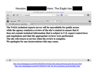 Houston, Tranquility Base Here. The Eagle has landed.
http://ws-dl.blogspot.com/2013/03/2013-03-22-ntrs-web-archives-and-why-we.html
http://ws-dl.blogspot.com/2013/06/2013-06-18-ntrs-memento-and-handles.html
 