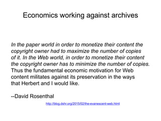 Economics working against archives
In the paper world in order to monetize their content the
copyright owner had to maximize the number of copies
of it. In the Web world, in order to monetize their content
the copyright owner has to minimize the number of copies.
Thus the fundamental economic motivation for Web
content militates against its preservation in the ways
that Herbert and I would like.
--David Rosenthal
http://blog.dshr.org/2015/02/the-evanescent-web.html
 