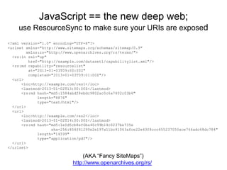 JavaScript == the new deep web;
use ResourceSync to make sure your URIs are exposed
<?xml version="1.0" encoding="UTF-8"?>
<urlset xmlns="http://www.sitemaps.org/schemas/sitemap/0.9"
xmlns:rs="http://www.openarchives.org/rs/terms/">
<rs:ln rel="up"
href="http://example.com/dataset1/capabilitylist.xml"/>
<rs:md capability="resourcelist"
at="2013-01-03T09:00:00Z"
completed="2013-01-03T09:01:00Z"/>
<url>
<loc>http://example.com/res1</loc>
<lastmod>2013-01-02T13:00:00Z</lastmod>
<rs:md hash="md5:1584abdf8ebdc9802ac0c6a7402c03b6"
length="8876"
type="text/html"/>
</url>
<url>
<loc>http://example.com/res2</loc>
<lastmod>2013-01-02T14:00:00Z</lastmod>
<rs:md hash="md5:1e0d5cb8ef6ba40c99b14c0237be735e
sha-256:854f61290e2e197a11bc91063afce22e43f8ccc655237050ace766adc68dc784"
length="14599"
type="application/pdf"/>
</url>
</urlset>
(AKA “Fancy SiteMaps”)
http://www.openarchives.org/rs/
 