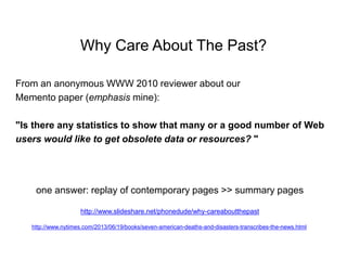 Why Care About The Past?
From an anonymous WWW 2010 reviewer about our
Memento paper (emphasis mine):
"Is there any statistics to show that many or a good number of Web
users would like to get obsolete data or resources? "
one answer: replay of contemporary pages >> summary pages
http://www.slideshare.net/phonedude/why-careaboutthepast
http://www.nytimes.com/2013/06/19/books/seven-american-deaths-and-disasters-transcribes-the-news.html
 