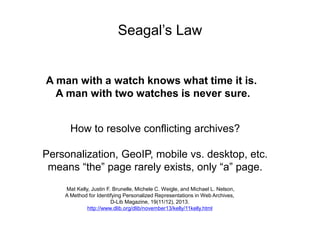 Seagal’s Law
A man with a watch knows what time it is.
A man with two watches is never sure.
How to resolve conflicting archives?
Personalization, GeoIP, mobile vs. desktop, etc.
means “the” page rarely exists, only “a” page.
Mat Kelly, Justin F. Brunelle, Michele C. Weigle, and Michael L. Nelson,
A Method for Identifying Personalized Representations in Web Archives,
D-Lib Magazine, 19(11/12), 2013.
http://www.dlib.org/dlib/november13/kelly/11kelly.html
 