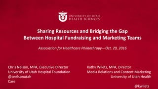 Sharing Resources and Bridging the Gap
Between Hospital Fundraising and Marketing Teams
Association for Healthcare Philanthropy—Oct. 29, 2016
Chris Nelson, MPA, Executive Director Kathy Wilets, MPA, Director
University of Utah Hospital Foundation Media Relations and Content Marketing
@cnelsonutah University of Utah Health
Care
@kwilets
 