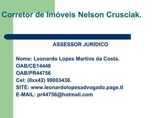 ASSESSOR JURÍDICO Nome: Leonardo Lopes Martins da Costa. OAB/CE14448 OAB/PR44756 Cel: (0xx42) 99003438. SITE:  www.leonardolopesadvogado.page.tl E-MAIL: pr44756@hotmail.com Corretor de Imóveis Nelson Crusciak. 