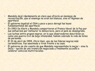 Mandela dejó rápidamente en claro que ofrecía un mensaje de reconciliación, que el enemigo no eran los blancos, sino el régimen de apartheid  El gobierno legalizó el CNA y poco a poco derogó las leyes fundamentales del apartheid.  En 1993 De Klerk y Mandela compartieron el Premio Novel de la Paz por sus esfuerzos por instaurar la democracia, pero el país se desangraba.  Las luchas entre grupos negros, en lo que observadores describían ya como una guerra civil de baja intensidad, habían cobrado la vida de miles de personas.  El 10 de abril de 1994, Chris Hani, uno de los líderes negros más carismáticos, fue asesinado a tiros frente a su casa.  El gobierno se dio cuenta de que Mandela representaba la mejor – sino la única – opción de una transición negociada y finalmente accedió a celebrar comicios multirraciales.  
