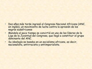 Dos años más tarde ingresó al Congreso Nacional Africano (ANC, en inglés), un movimiento de lucha contra la opresión de los negros sudafricanos  Mandela al poco tiempo se convirtió en uno de los líderes de la Liga de la Juventud del Congreso, que llegó a constituir el grupo dominante del ANC. Su ideología se basaba en un socialismo africano, es decir, nacionalista, antirracista y antiimperialista.  