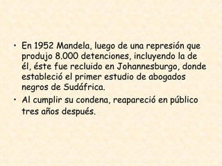 En 1952 Mandela, luego de una represión que produjo 8.000 detenciones, incluyendo la de él, éste fue recluido en Johannesburgo, donde estableció el primer estudio de abogados negros de Sudáfrica.  Al cumplir su condena, reapareció en público tres años después.   