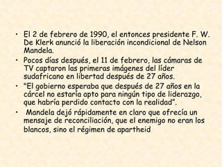 El 2 de febrero de 1990, el entonces presidente F. W. De Klerk anunció la liberación incondicional de Nelson Mandela.  Pocos días después, el 11 de febrero, las cámaras de TV captaron las primeras imágenes del líder sudafricano en libertad después de 27 años.  "El gobierno esperaba que después de 27 años en la cárcel no estaría apto para ningún tipo de liderazgo, que habría perdido contacto con la realidad”. Mandela dejó rápidamente en claro que ofrecía un mensaje de reconciliación, que el enemigo no eran los blancos, sino el régimen de apartheid   