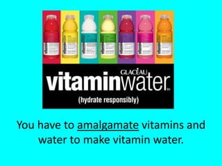 You have to amalgamate vitamins and water to make vitamin water.